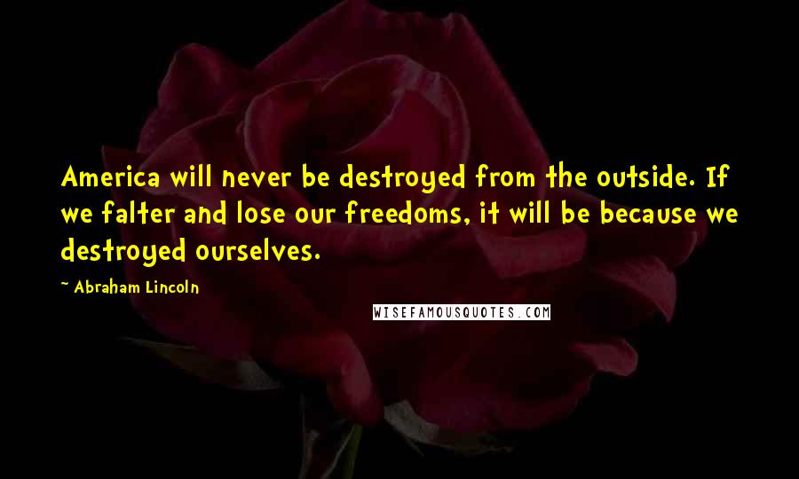 Abraham Lincoln Quotes: America will never be destroyed from the outside. If we falter and lose our freedoms, it will be because we destroyed ourselves.