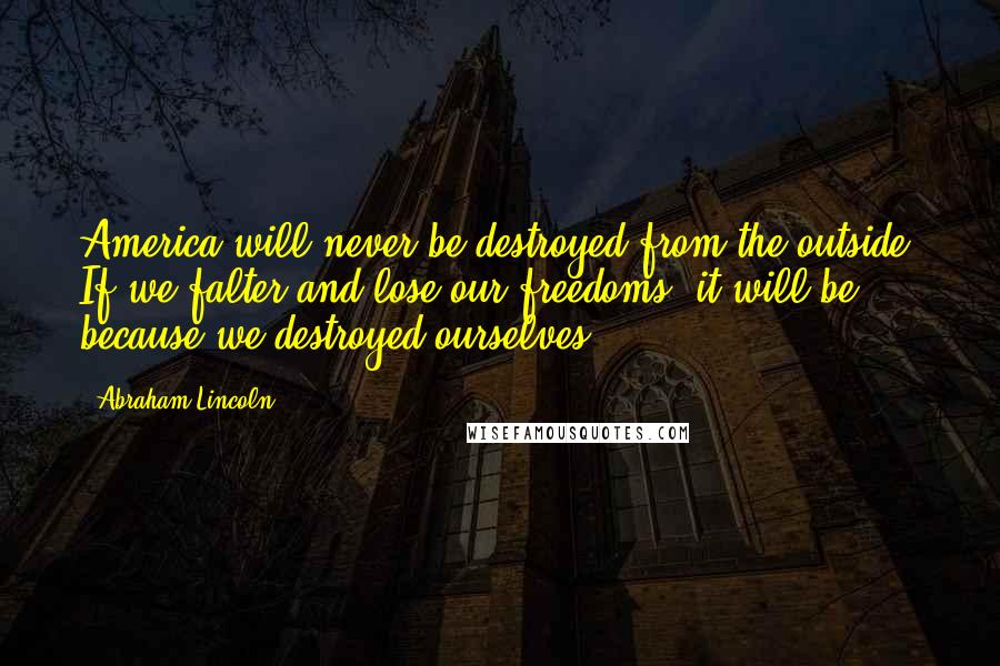 Abraham Lincoln Quotes: America will never be destroyed from the outside. If we falter and lose our freedoms, it will be because we destroyed ourselves.