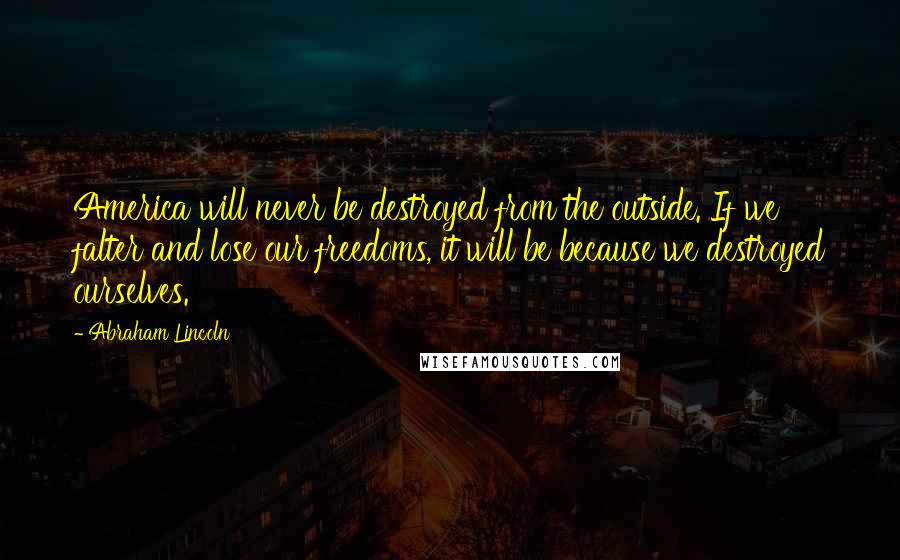 Abraham Lincoln Quotes: America will never be destroyed from the outside. If we falter and lose our freedoms, it will be because we destroyed ourselves.