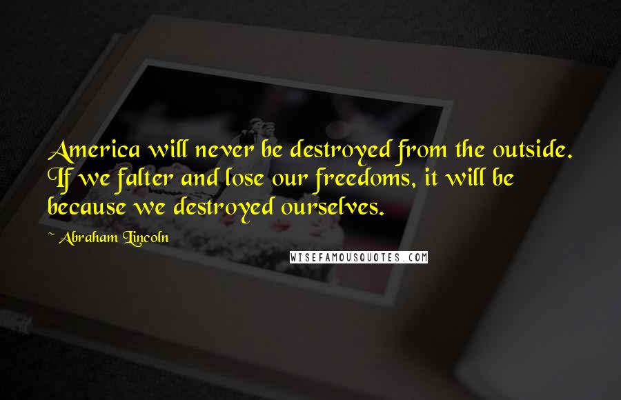 Abraham Lincoln Quotes: America will never be destroyed from the outside. If we falter and lose our freedoms, it will be because we destroyed ourselves.