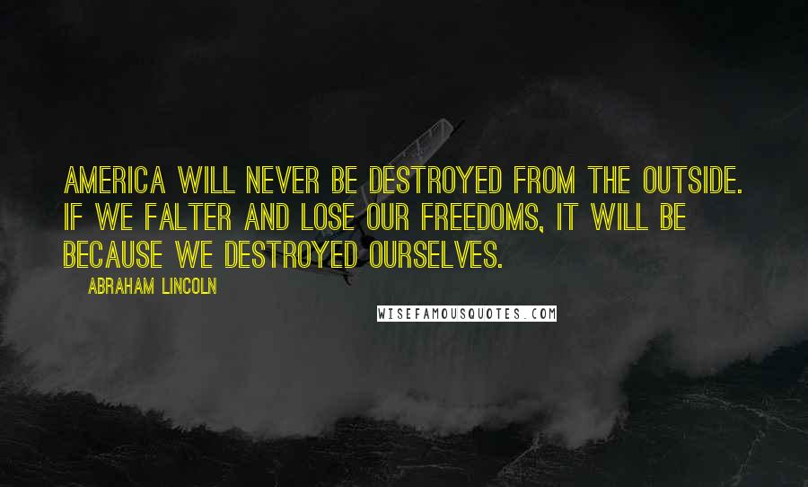 Abraham Lincoln Quotes: America will never be destroyed from the outside. If we falter and lose our freedoms, it will be because we destroyed ourselves.