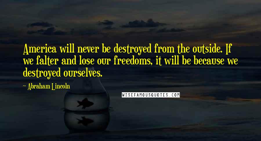 Abraham Lincoln Quotes: America will never be destroyed from the outside. If we falter and lose our freedoms, it will be because we destroyed ourselves.