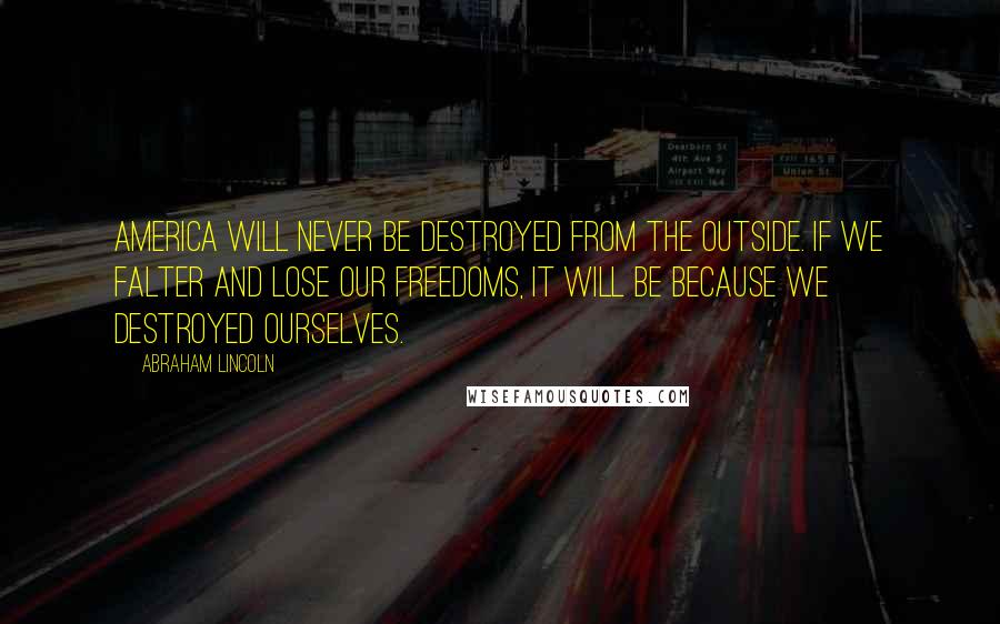 Abraham Lincoln Quotes: America will never be destroyed from the outside. If we falter and lose our freedoms, it will be because we destroyed ourselves.