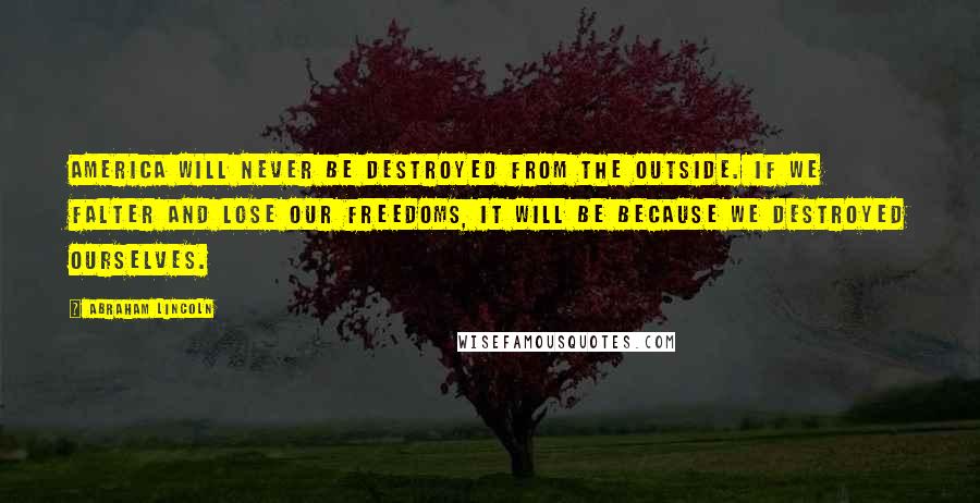 Abraham Lincoln Quotes: America will never be destroyed from the outside. If we falter and lose our freedoms, it will be because we destroyed ourselves.