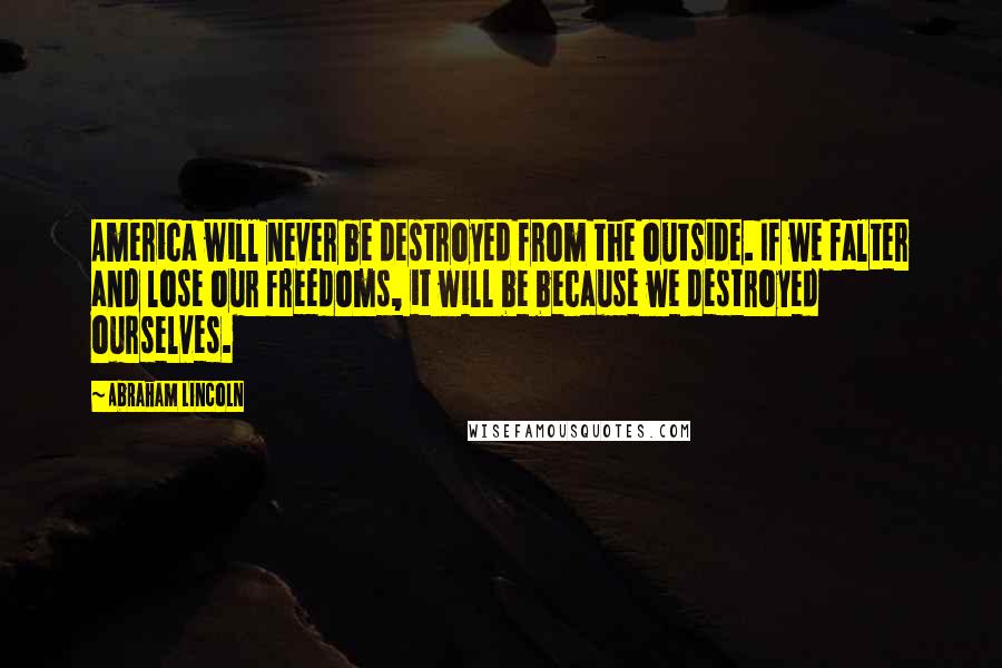 Abraham Lincoln Quotes: America will never be destroyed from the outside. If we falter and lose our freedoms, it will be because we destroyed ourselves.