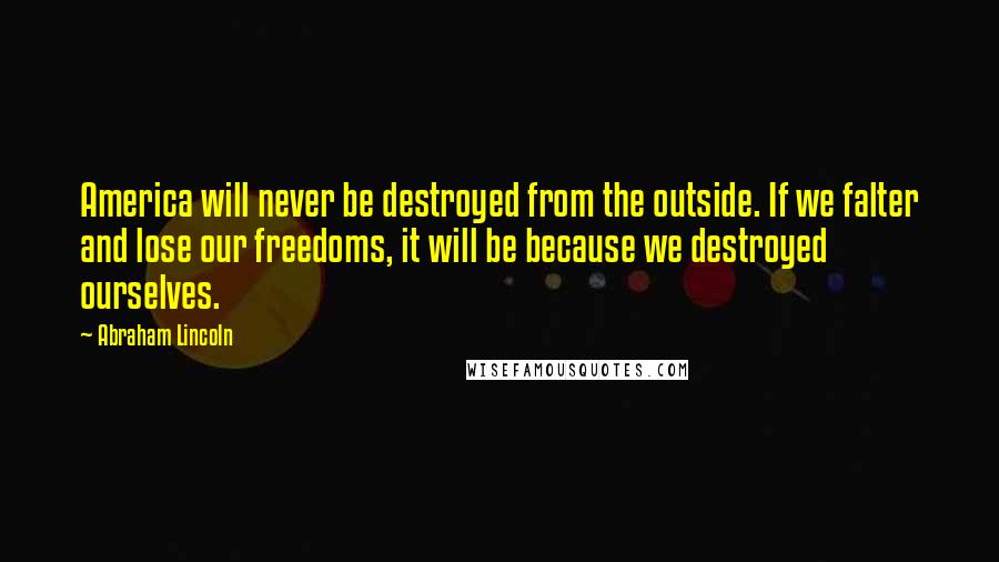 Abraham Lincoln Quotes: America will never be destroyed from the outside. If we falter and lose our freedoms, it will be because we destroyed ourselves.