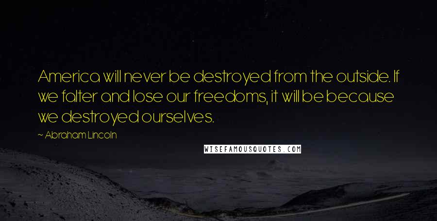 Abraham Lincoln Quotes: America will never be destroyed from the outside. If we falter and lose our freedoms, it will be because we destroyed ourselves.
