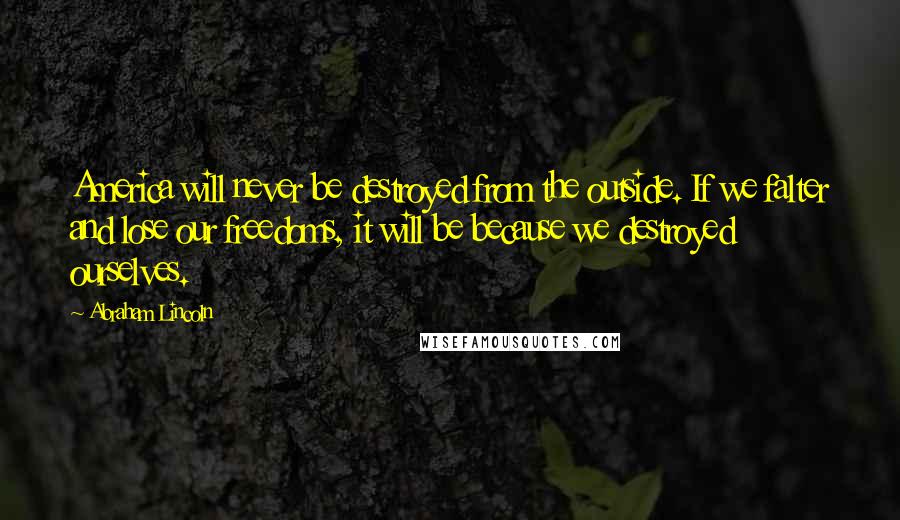 Abraham Lincoln Quotes: America will never be destroyed from the outside. If we falter and lose our freedoms, it will be because we destroyed ourselves.