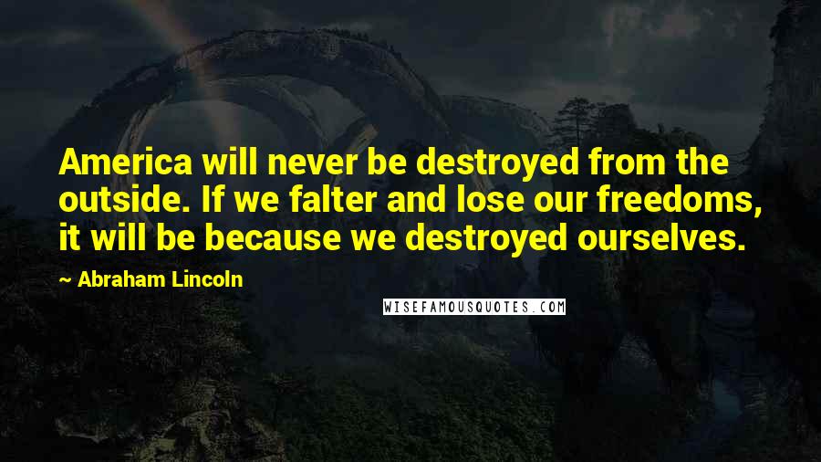 Abraham Lincoln Quotes: America will never be destroyed from the outside. If we falter and lose our freedoms, it will be because we destroyed ourselves.