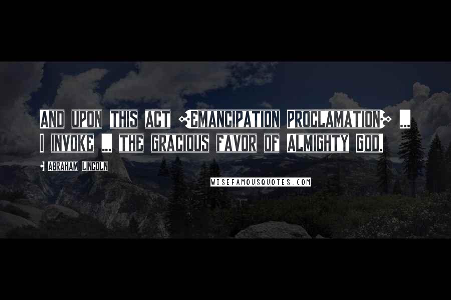 Abraham Lincoln Quotes: And upon this act [Emancipation Proclamation] ... I invoke ... the gracious favor of Almighty God.