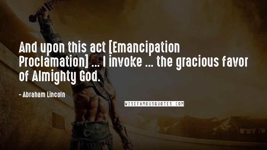 Abraham Lincoln Quotes: And upon this act [Emancipation Proclamation] ... I invoke ... the gracious favor of Almighty God.