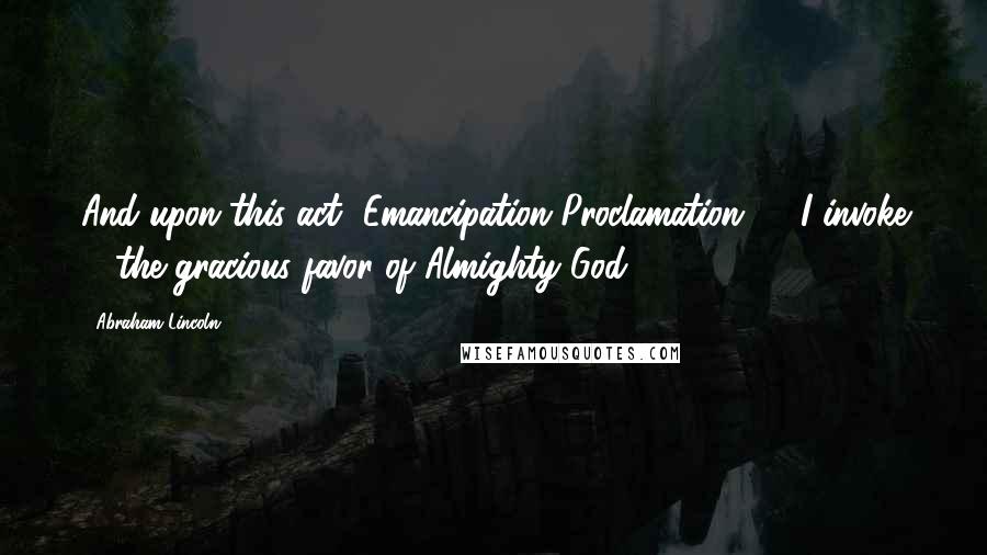 Abraham Lincoln Quotes: And upon this act [Emancipation Proclamation] ... I invoke ... the gracious favor of Almighty God.