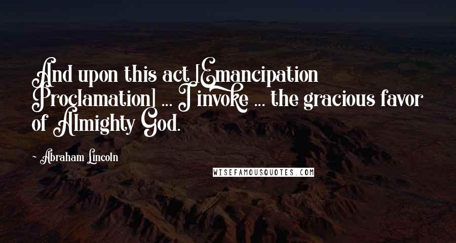 Abraham Lincoln Quotes: And upon this act [Emancipation Proclamation] ... I invoke ... the gracious favor of Almighty God.