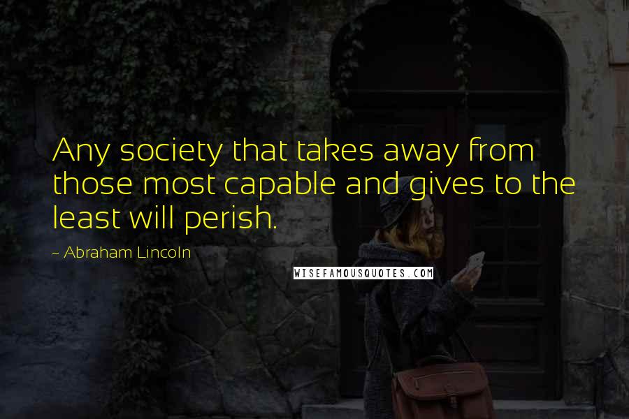Abraham Lincoln Quotes: Any society that takes away from those most capable and gives to the least will perish.