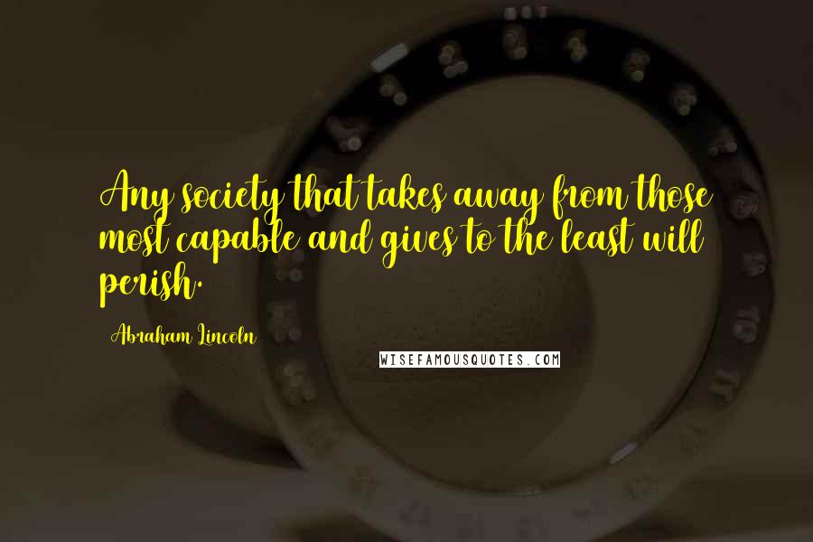 Abraham Lincoln Quotes: Any society that takes away from those most capable and gives to the least will perish.