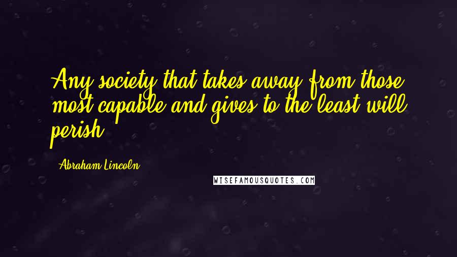 Abraham Lincoln Quotes: Any society that takes away from those most capable and gives to the least will perish.