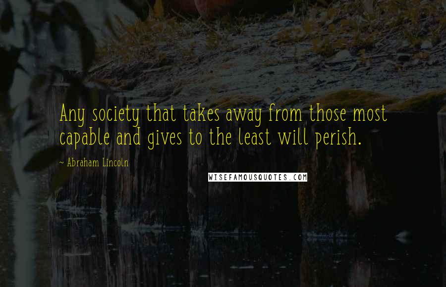 Abraham Lincoln Quotes: Any society that takes away from those most capable and gives to the least will perish.