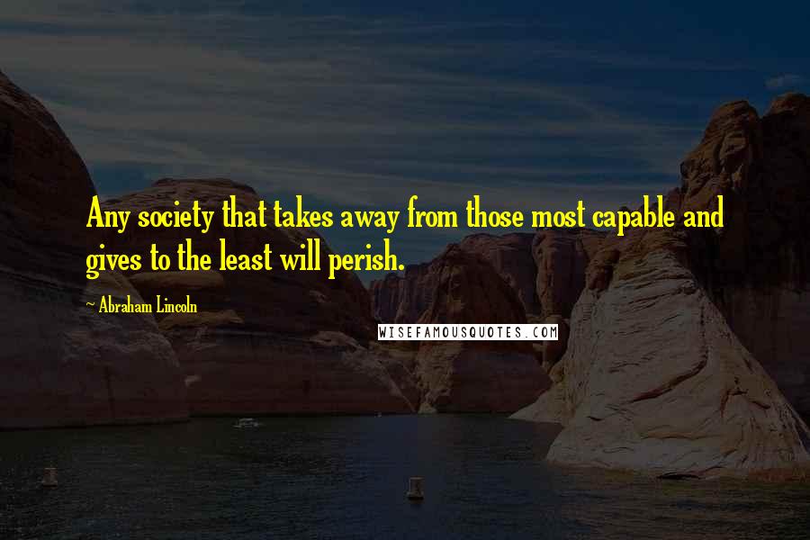 Abraham Lincoln Quotes: Any society that takes away from those most capable and gives to the least will perish.