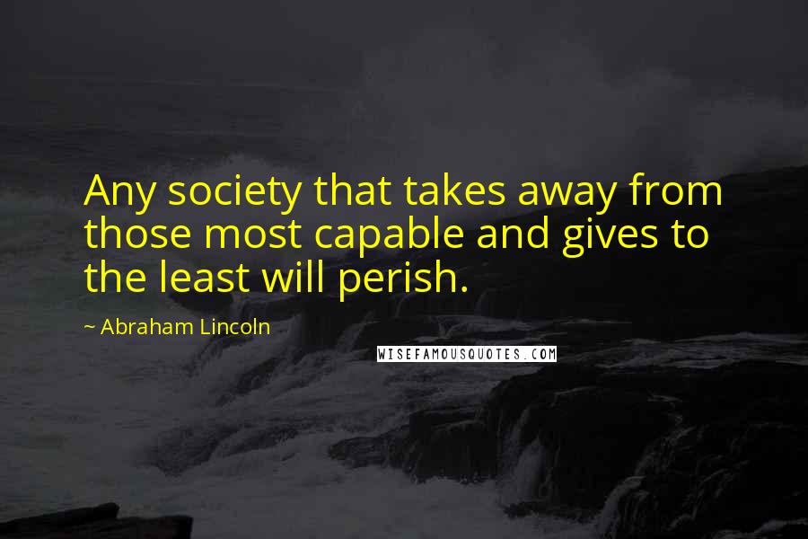 Abraham Lincoln Quotes: Any society that takes away from those most capable and gives to the least will perish.