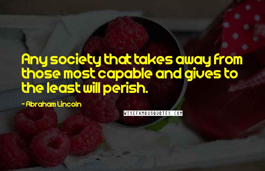 Abraham Lincoln Quotes: Any society that takes away from those most capable and gives to the least will perish.
