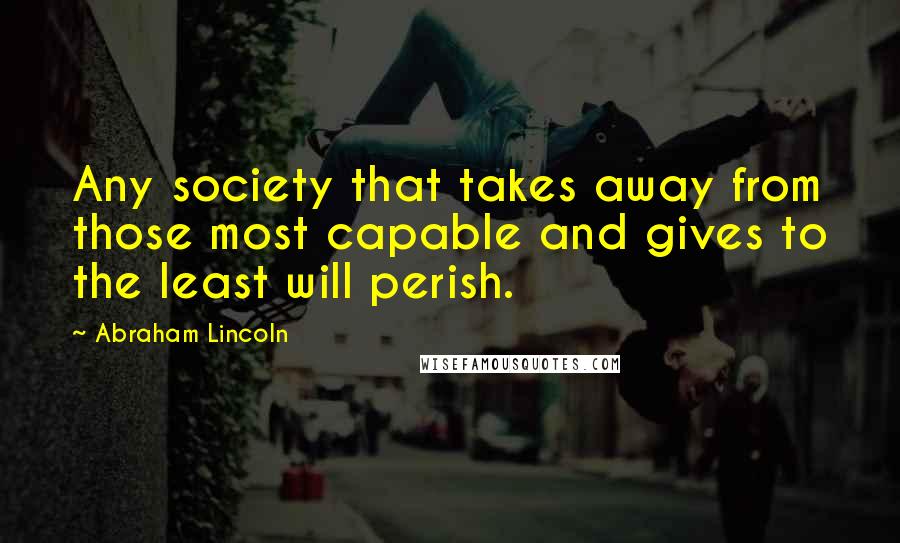 Abraham Lincoln Quotes: Any society that takes away from those most capable and gives to the least will perish.