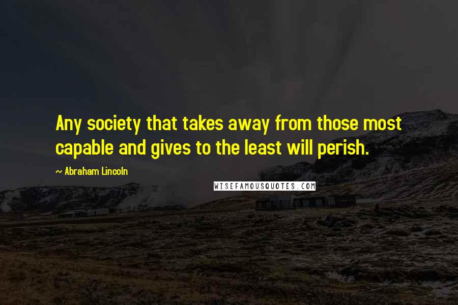 Abraham Lincoln Quotes: Any society that takes away from those most capable and gives to the least will perish.