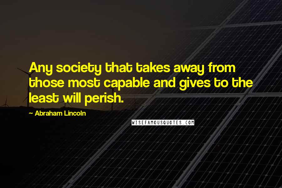 Abraham Lincoln Quotes: Any society that takes away from those most capable and gives to the least will perish.