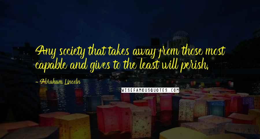 Abraham Lincoln Quotes: Any society that takes away from those most capable and gives to the least will perish.
