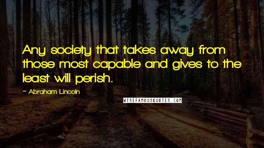 Abraham Lincoln Quotes: Any society that takes away from those most capable and gives to the least will perish.