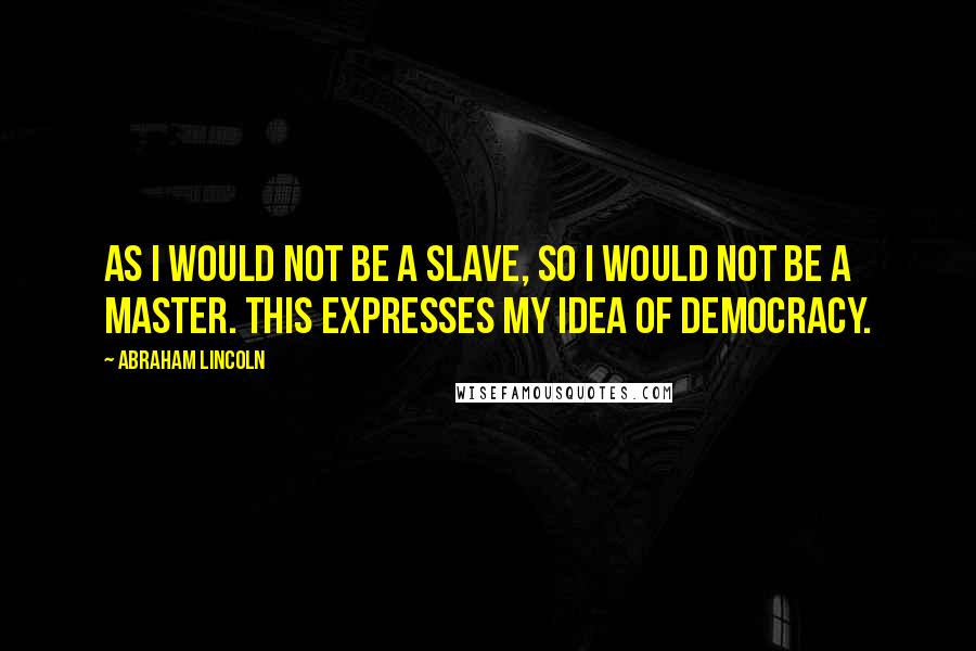 Abraham Lincoln Quotes: As I would not be a slave, so I would not be a master. This expresses my idea of democracy.