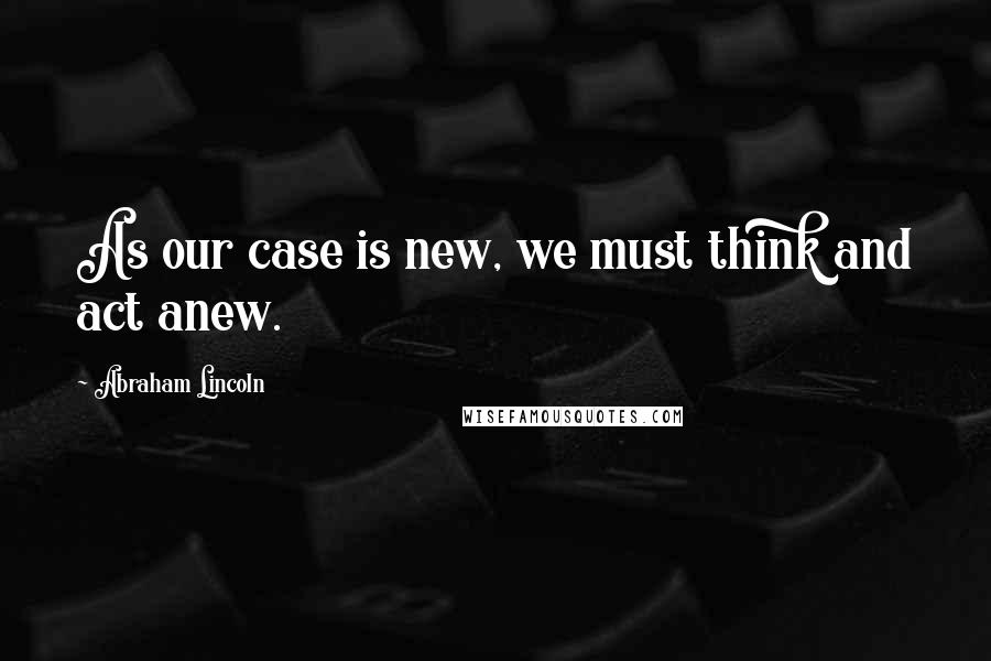 Abraham Lincoln Quotes: As our case is new, we must think and act anew.