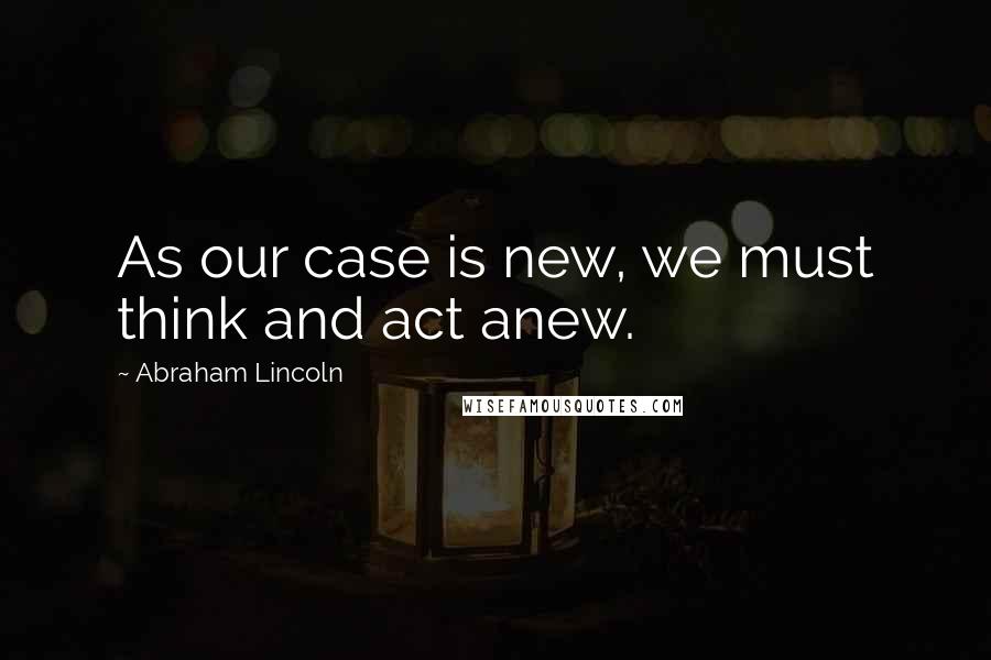 Abraham Lincoln Quotes: As our case is new, we must think and act anew.