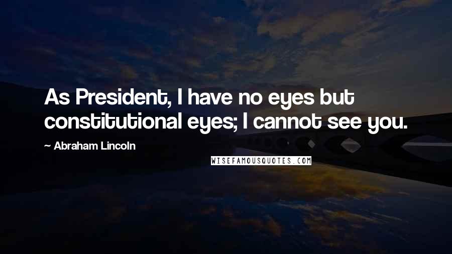 Abraham Lincoln Quotes: As President, I have no eyes but constitutional eyes; I cannot see you.