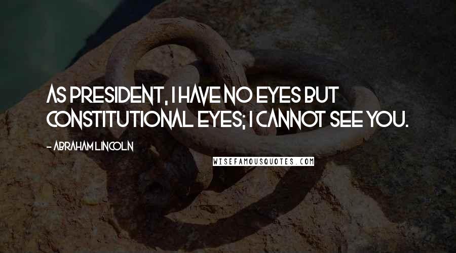 Abraham Lincoln Quotes: As President, I have no eyes but constitutional eyes; I cannot see you.