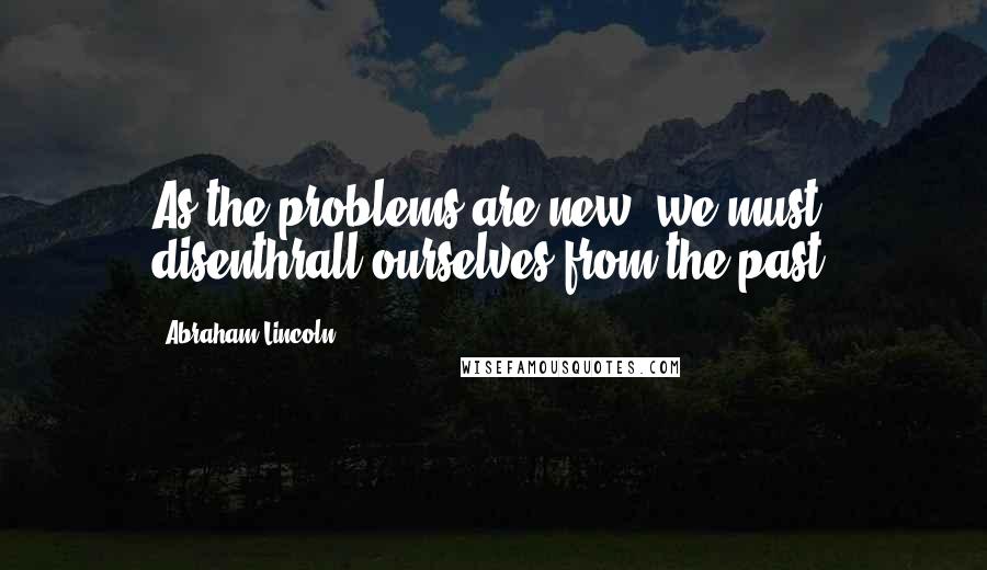 Abraham Lincoln Quotes: As the problems are new, we must disenthrall ourselves from the past.