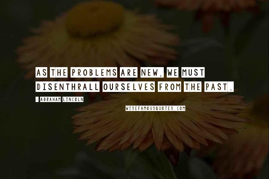 Abraham Lincoln Quotes: As the problems are new, we must disenthrall ourselves from the past.