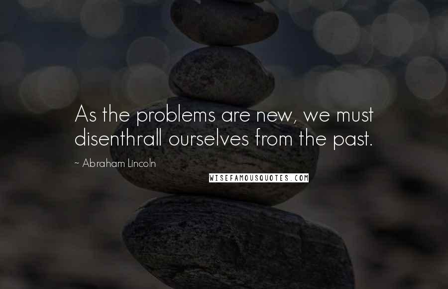 Abraham Lincoln Quotes: As the problems are new, we must disenthrall ourselves from the past.