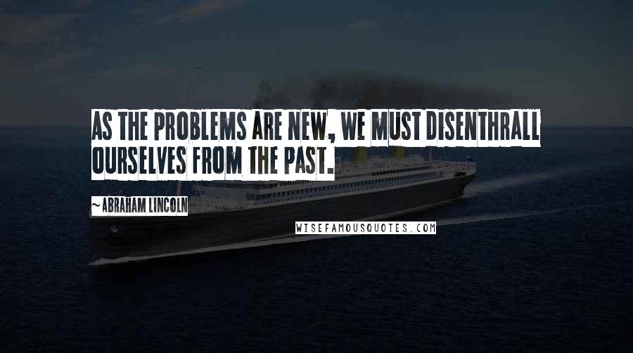 Abraham Lincoln Quotes: As the problems are new, we must disenthrall ourselves from the past.