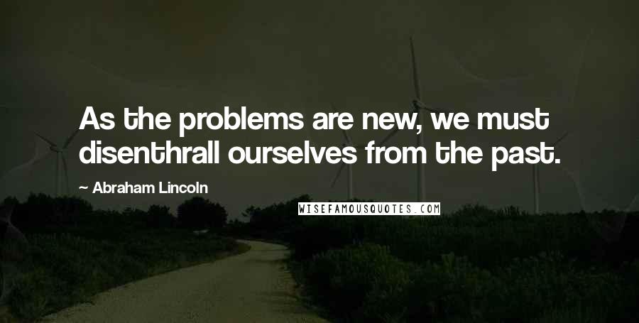 Abraham Lincoln Quotes: As the problems are new, we must disenthrall ourselves from the past.