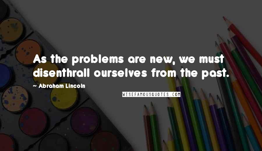 Abraham Lincoln Quotes: As the problems are new, we must disenthrall ourselves from the past.