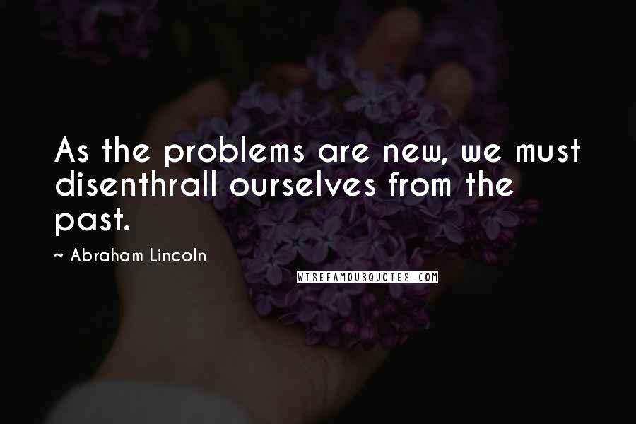 Abraham Lincoln Quotes: As the problems are new, we must disenthrall ourselves from the past.