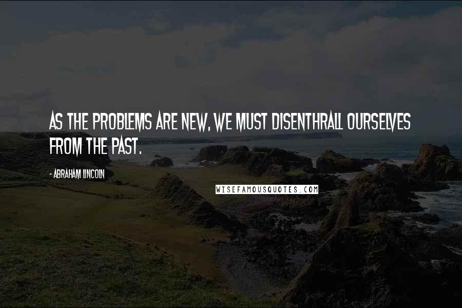 Abraham Lincoln Quotes: As the problems are new, we must disenthrall ourselves from the past.