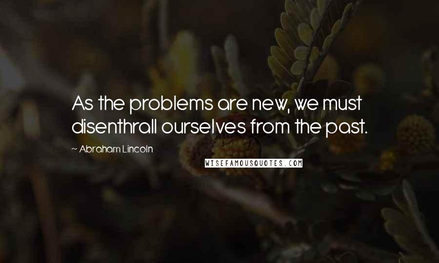 Abraham Lincoln Quotes: As the problems are new, we must disenthrall ourselves from the past.