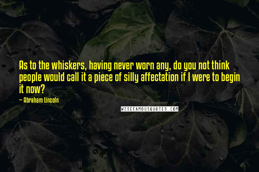 Abraham Lincoln Quotes: As to the whiskers, having never worn any, do you not think people would call it a piece of silly affectation if I were to begin it now?