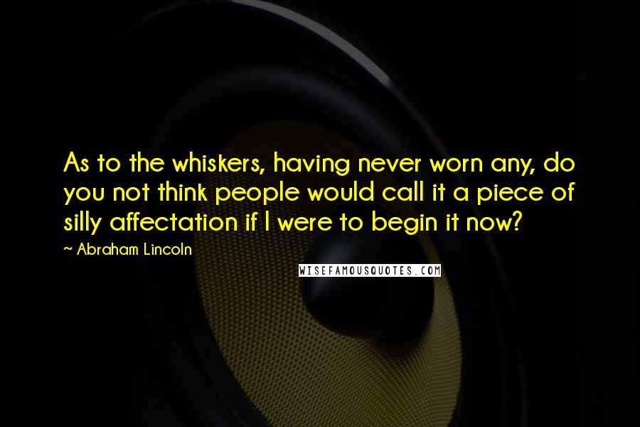 Abraham Lincoln Quotes: As to the whiskers, having never worn any, do you not think people would call it a piece of silly affectation if I were to begin it now?