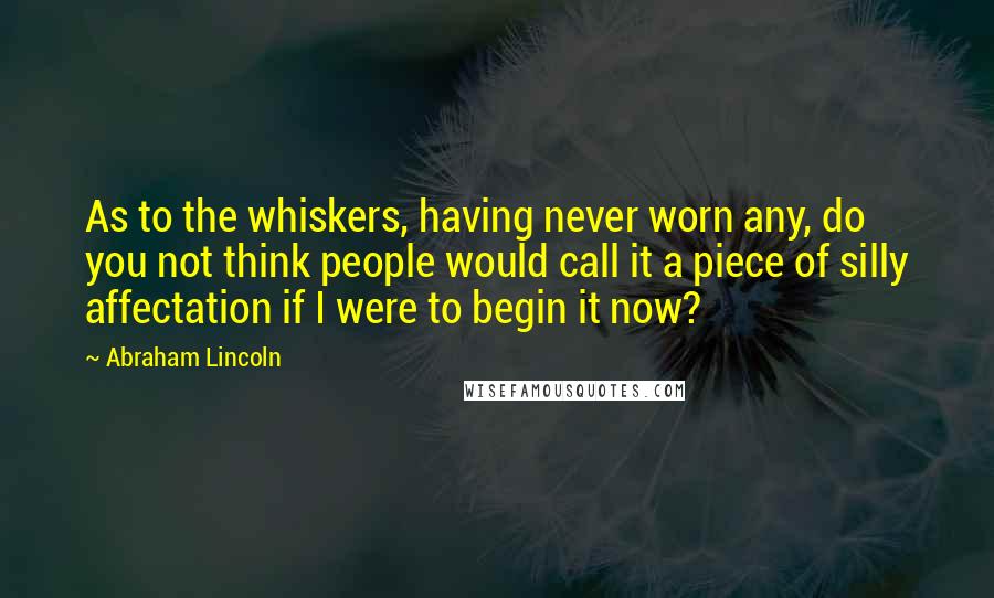 Abraham Lincoln Quotes: As to the whiskers, having never worn any, do you not think people would call it a piece of silly affectation if I were to begin it now?