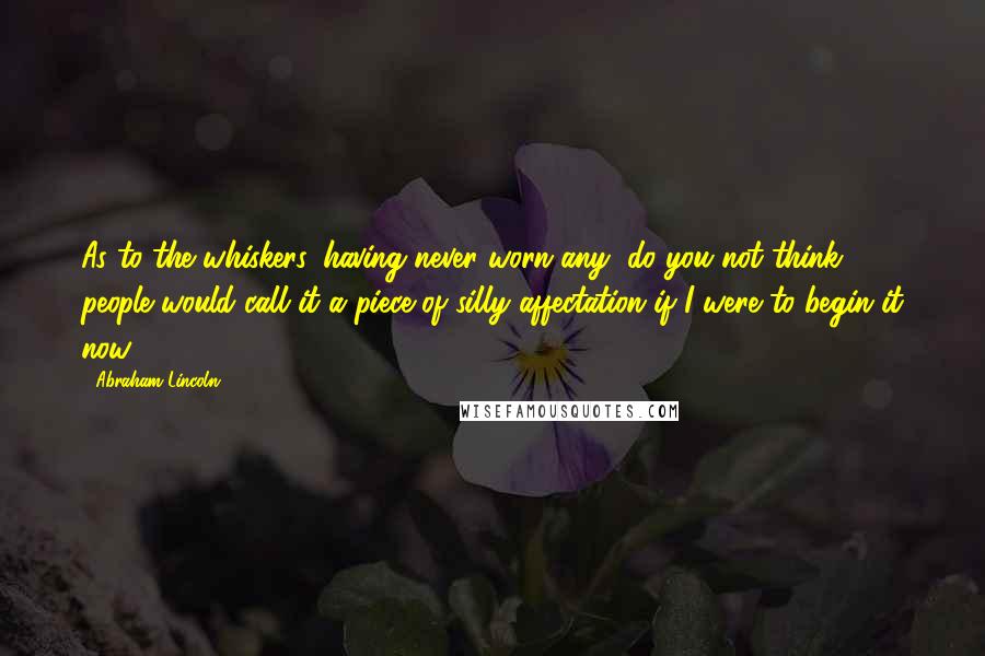 Abraham Lincoln Quotes: As to the whiskers, having never worn any, do you not think people would call it a piece of silly affectation if I were to begin it now?