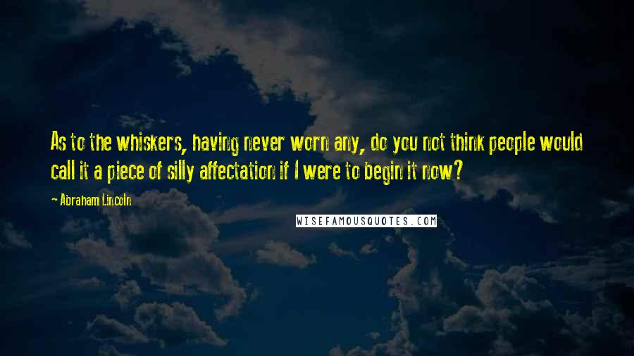 Abraham Lincoln Quotes: As to the whiskers, having never worn any, do you not think people would call it a piece of silly affectation if I were to begin it now?