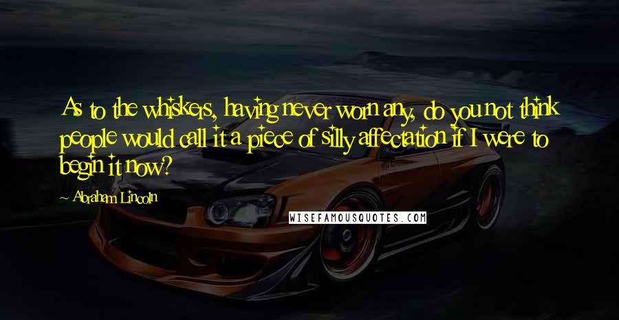 Abraham Lincoln Quotes: As to the whiskers, having never worn any, do you not think people would call it a piece of silly affectation if I were to begin it now?