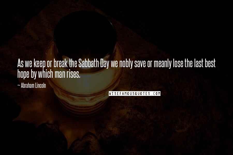 Abraham Lincoln Quotes: As we keep or break the Sabbath Day we nobly save or meanly lose the last best hope by which man rises.